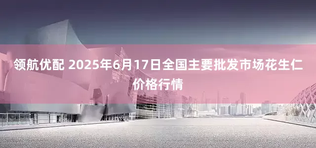 领航优配 2025年6月17日全国主要批发市场花生仁价格行情
