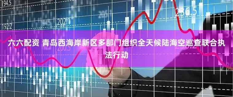 六六配资 青岛西海岸新区多部门组织全天候陆海空巡查联合执法行动