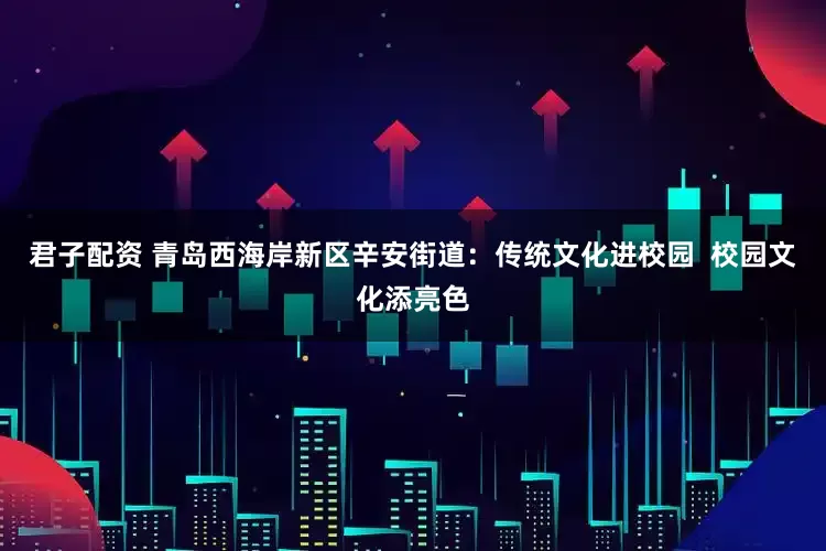 君子配资 青岛西海岸新区辛安街道：传统文化进校园  校园文化添亮色
