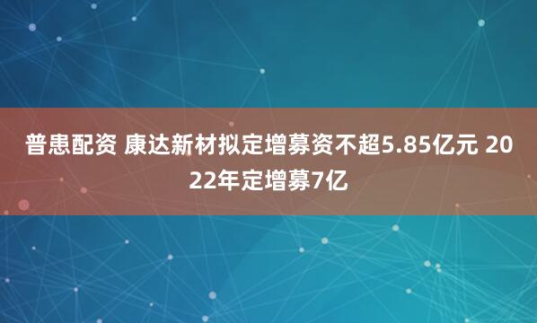 普患配资 康达新材拟定增募资不超5.85亿元 2022年定增募7亿