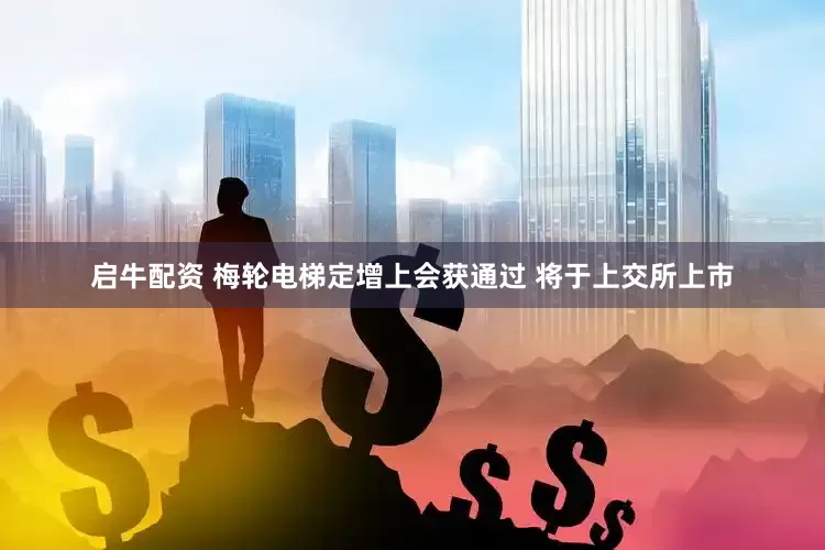 启牛配资 梅轮电梯定增上会获通过 将于上交所上市