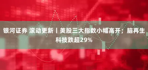 银河证券 滚动更新丨美股三大指数小幅高开；脑再生科技跌超29%