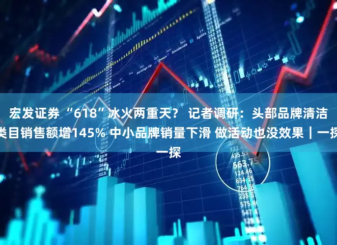 宏发证券 “618”冰火两重天？ 记者调研：头部品牌清洁类目销售额增145% 中小品牌销量下滑 做活动也没效果｜一探