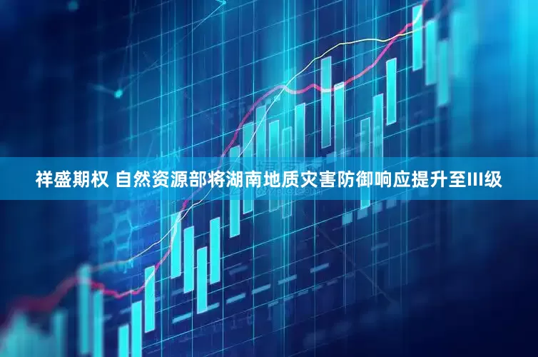 祥盛期权 自然资源部将湖南地质灾害防御响应提升至III级