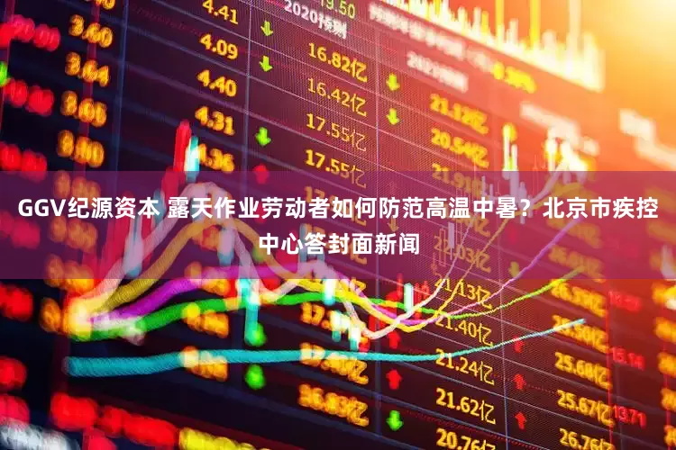 GGV纪源资本 露天作业劳动者如何防范高温中暑？北京市疾控中心答封面新闻