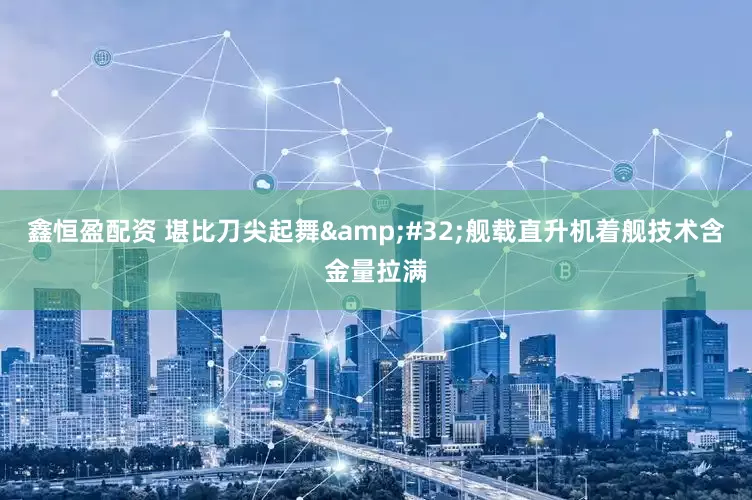 鑫恒盈配资 堪比刀尖起舞&#32;舰载直升机着舰技术含金量拉满