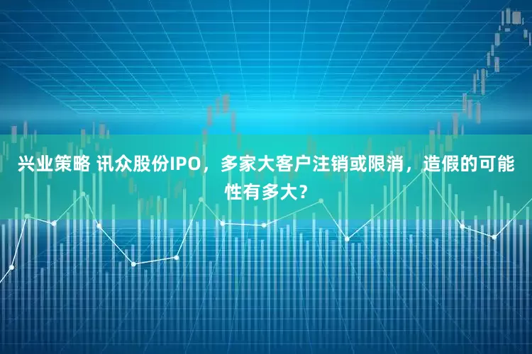 兴业策略 讯众股份IPO，多家大客户注销或限消，造假的可能性有多大？