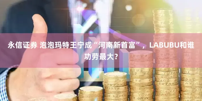 永信证券 泡泡玛特王宁成“河南新首富”，LABUBU和谁功劳最大？