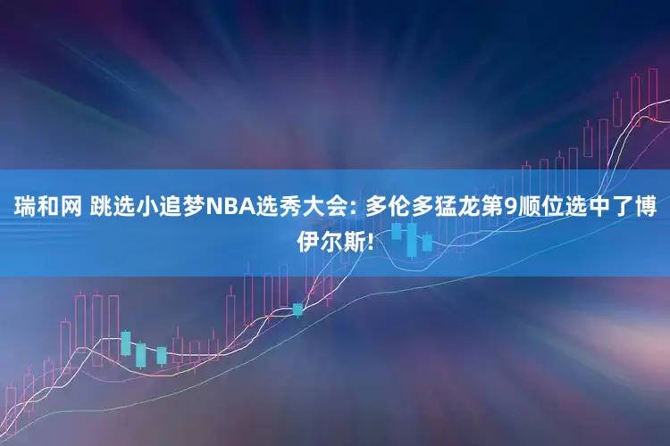 瑞和网 跳选小追梦NBA选秀大会: 多伦多猛龙第9顺位选中了博伊尔斯!