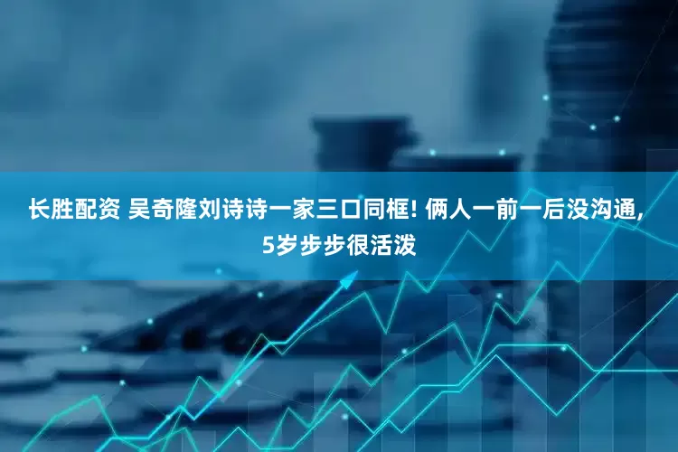 长胜配资 吴奇隆刘诗诗一家三口同框! 俩人一前一后没沟通, 5岁步步很活泼
