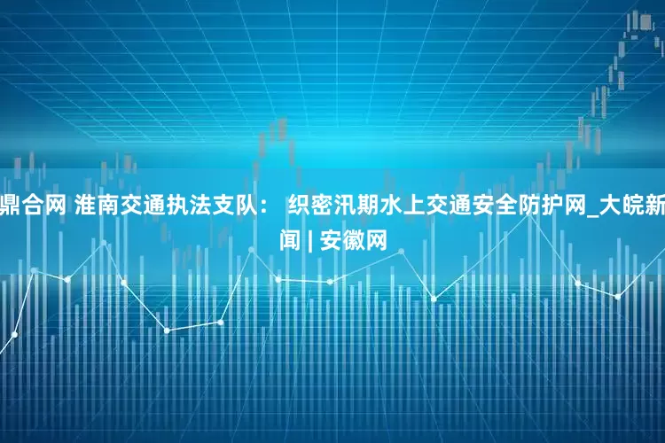 鼎合网 淮南交通执法支队： 织密汛期水上交通安全防护网_大皖新闻 | 安徽网