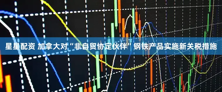 星星配资 加拿大对“非自贸协定伙伴”钢铁产品实施新关税措施