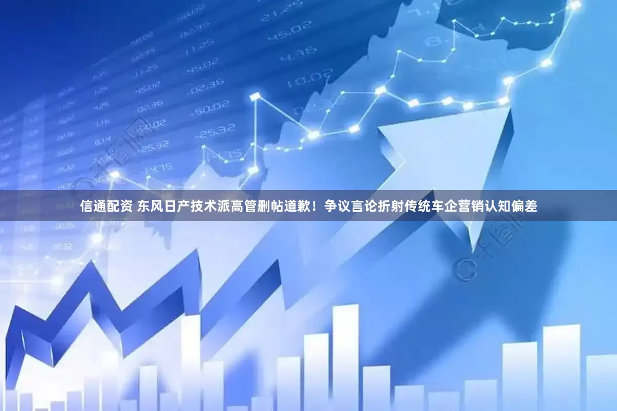 信通配资 东风日产技术派高管删帖道歉！争议言论折射传统车企营销认知偏差