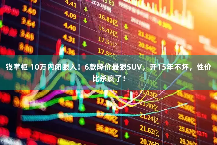 钱掌柜 10万内闭眼入！6款降价最狠SUV，开15年不坏，性价比杀疯了！