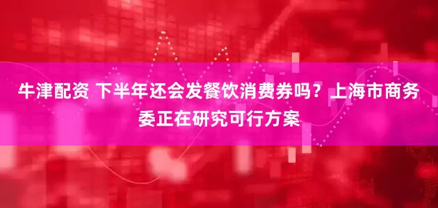 牛津配资 下半年还会发餐饮消费券吗？上海市商务委正在研究可行方案