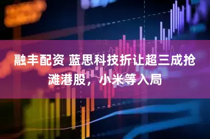 融丰配资 蓝思科技折让超三成抢滩港股，小米等入局