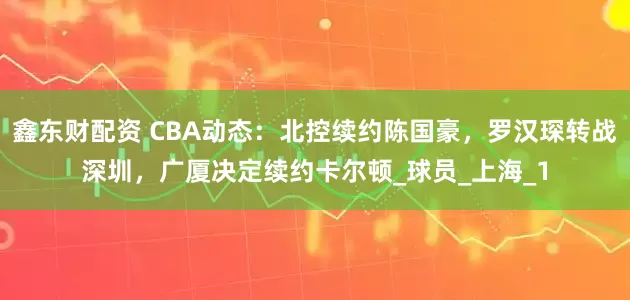 鑫东财配资 CBA动态：北控续约陈国豪，罗汉琛转战深圳，广厦决定续约卡尔顿_球员_上海_1