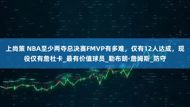上尚策 NBA至少两夺总决赛FMVP有多难，仅有12人达成，现役仅有詹杜卡_最有价值球员_勒布朗·詹姆斯_防守
