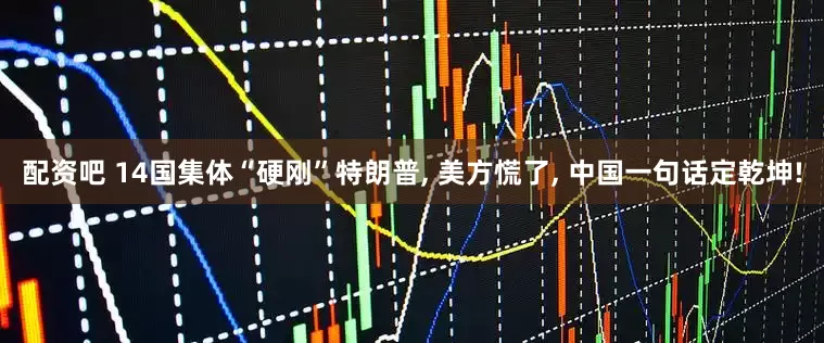 配资吧 14国集体“硬刚”特朗普, 美方慌了, 中国一句话定乾坤!