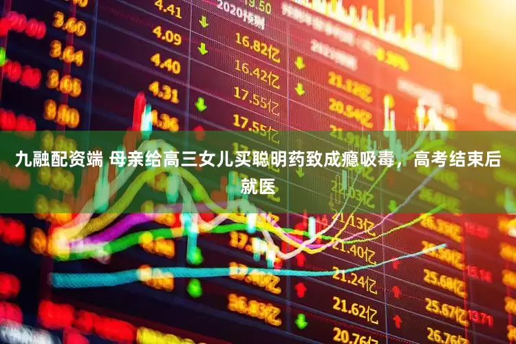 九融配资端 母亲给高三女儿买聪明药致成瘾吸毒，高考结束后就医