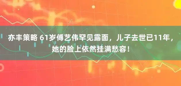 亦丰策略 61岁傅艺伟罕见露面，儿子去世已11年，她的脸上依然挂满愁容！