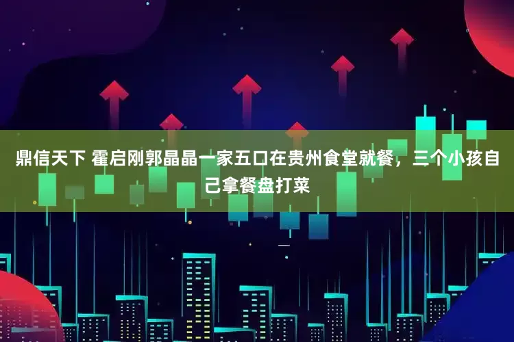鼎信天下 霍启刚郭晶晶一家五口在贵州食堂就餐，三个小孩自己拿餐盘打菜