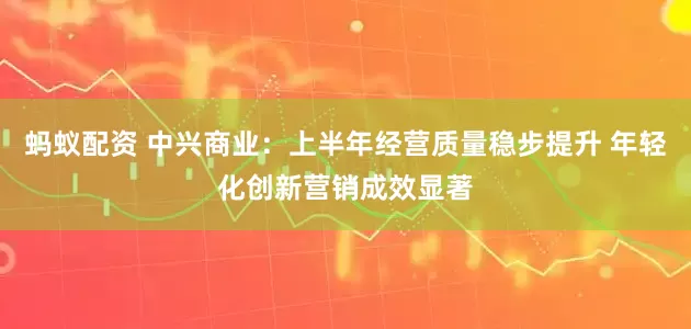 蚂蚁配资 中兴商业：上半年经营质量稳步提升 年轻化创新营销成效显著
