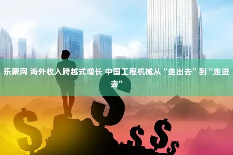 乐蒙网 海外收入跨越式增长 中国工程机械从“走出去”到“走进去”