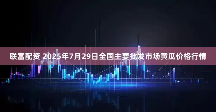 联富配资 2025年7月29日全国主要批发市场黄瓜价格行情