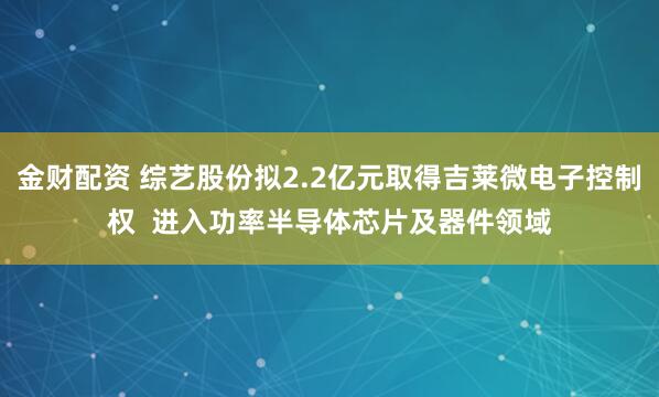 金财配资 综艺股份拟2.2亿元取得吉莱微电子控制权  进入功率半导体芯片及器件领域