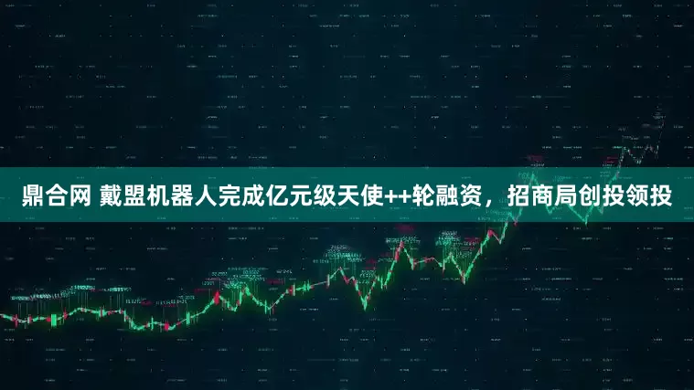 鼎合网 戴盟机器人完成亿元级天使++轮融资，招商局创投领投