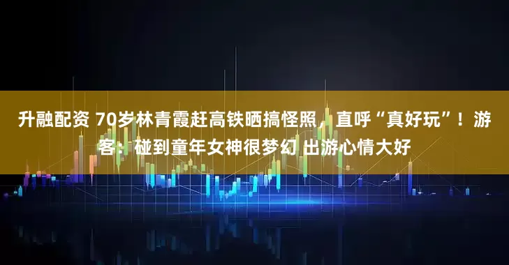 升融配资 70岁林青霞赶高铁晒搞怪照，直呼“真好玩”！游客：碰到童年女神很梦幻 出游心情大好