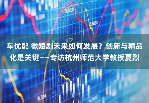 车优配 微短剧未来如何发展？创新与精品化是关键——专访杭州师范大学教授夏烈