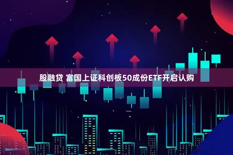 股融贷 富国上证科创板50成份ETF开启认购