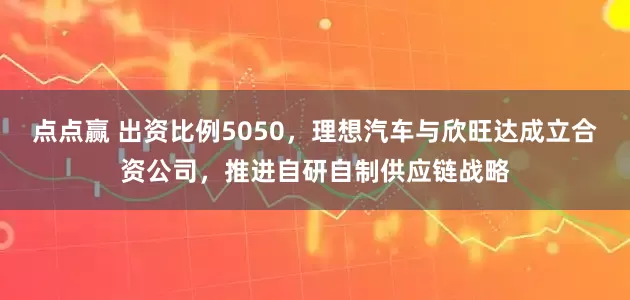 点点赢 出资比例5050,理想汽车与欣旺达成立合资公司,推进自研自制供应链战略