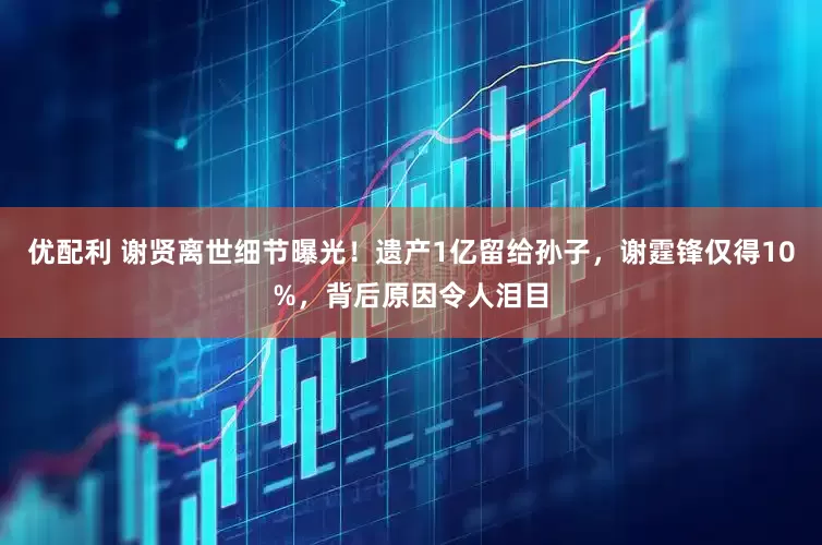 优配利 谢贤离世细节曝光！遗产1亿留给孙子，谢霆锋仅得10%，背后原因令人泪目