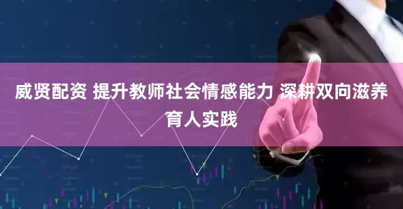 威贤配资 提升教师社会情感能力 深耕双向滋养育人实践